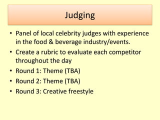 JudgingPanel of local celebrity judges with experience in the food & beverage industry/events.Create a rubric to evaluate each competitor throughout the dayRound 1: Theme (TBA)Round 2: Theme (TBA)Round 3: Creative freestyle 