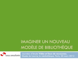 IMAGINER UN NOUVEAU
MODÈLE DE BIBLIOTHÈQUE
Journées d’étude Vidéo et lieux de ressources.
Musée du Louvre, la médiathèque. Paris, 20 mars 2012
 