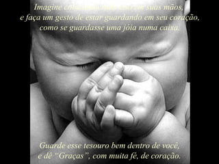 Imagine colocando tudo isso em suas mãos,
e faça um gesto de estar guardando em seu coração,
      como se guardasse uma jóia numa caixa.




    Guarde esse tesouro bem dentro de você,
    e dê “Graças”, com muita fé, de coração.
 