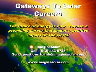 Saving Energy Together
Gateways To Solar
Careers
The future of energy is now - choose a
promising career that makes a positive
impact on the world!
ImagineSolar
Call: (512) 443-5725
Send questions to info@imaginesolar.com
www.imaginesolar.com
 