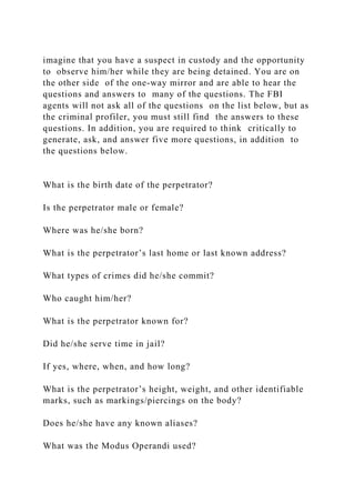 imagine that you have a suspect in custody and the opportunity
to observe him/her while they are being detained. You are on
the other side of the one-way mirror and are able to hear the
questions and answers to many of the questions. The FBI
agents will not ask all of the questions on the list below, but as
the criminal profiler, you must still find the answers to these
questions. In addition, you are required to think critically to
generate, ask, and answer five more questions, in addition to
the questions below.
What is the birth date of the perpetrator?
Is the perpetrator male or female?
Where was he/she born?
What is the perpetrator’s last home or last known address?
What types of crimes did he/she commit?
Who caught him/her?
What is the perpetrator known for?
Did he/she serve time in jail?
If yes, where, when, and how long?
What is the perpetrator’s height, weight, and other identifiable
marks, such as markings/piercings on the body?
Does he/she have any known aliases?
What was the Modus Operandi used?
 