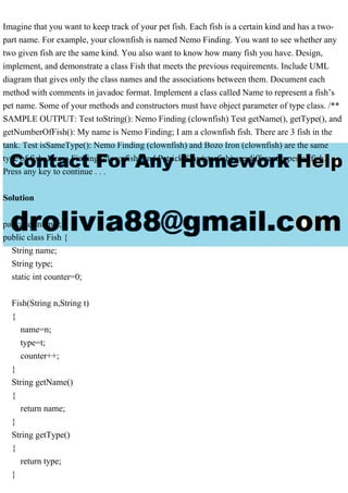 Imagine that you want to keep track of your pet fish. Each fish is a certain kind and has a two-
part name. For example, your clownfish is named Nemo Finding. You want to see whether any
two given fish are the same kind. You also want to know how many fish you have. Design,
implement, and demonstrate a class Fish that meets the previous requirements. Include UML
diagram that gives only the class names and the associations between them. Document each
method with comments in javadoc format. Implement a class called Name to represent a fish’s
pet name. Some of your methods and constructors must have object parameter of type class. /**
SAMPLE OUTPUT: Test toString(): Nemo Finding (clownfish) Test getName(), getType(), and
getNumberOfFish(): My name is Nemo Finding; I am a clownfish fish. There are 3 fish in the
tank. Test isSameType(): Nemo Finding (clownfish) and Bozo Iron (clownfish) are the same
type of fish. Nemo Finding (clownfish) and Patrick Star (starfish) are different types of fish.
Press any key to continue . . .
Solution
package snippet;
public class Fish {
String name;
String type;
static int counter=0;
Fish(String n,String t)
{
name=n;
type=t;
counter++;
}
String getName()
{
return name;
}
String getType()
{
return type;
}