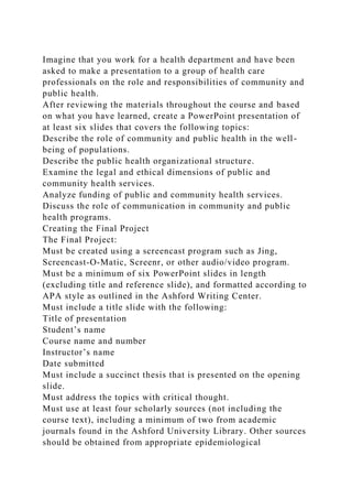 Imagine that you work for a health department and have been
asked to make a presentation to a group of health care
professionals on the role and responsibilities of community and
public health.
After reviewing the materials throughout the course and based
on what you have learned, create a PowerPoint presentation of
at least six slides that covers the following topics:
Describe the role of community and public health in the well-
being of populations.
Describe the public health organizational structure.
Examine the legal and ethical dimensions of public and
community health services.
Analyze funding of public and community health services.
Discuss the role of communication in community and public
health programs.
Creating the Final Project
The Final Project:
Must be created using a screencast program such as Jing,
Screencast-O-Matic, Screenr, or other audio/video program.
Must be a minimum of six PowerPoint slides in length
(excluding title and reference slide), and formatted according to
APA style as outlined in the Ashford Writing Center.
Must include a title slide with the following:
Title of presentation
Student’s name
Course name and number
Instructor’s name
Date submitted
Must include a succinct thesis that is presented on the opening
slide.
Must address the topics with critical thought.
Must use at least four scholarly sources (not including the
course text), including a minimum of two from academic
journals found in the Ashford University Library. Other sources
should be obtained from appropriate epidemiological
 