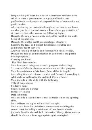 Imagine that you work for a health department and have been
asked to make a presentation to a group of health care
professionals on the role and responsibilities of community and
public health.
After reviewing the materials throughout the course and based
on what you have learned, create a PowerPoint presentation of
at least six slides that covers the following topics:
Describe the role of community and public health in the well-
being of populations.
Describe the public health organizational structure.
Examine the legal and ethical dimensions of public and
community health services.
Analyze funding of public and community health services.
Discuss the role of communication in community and public
health programs.
Creating the Final
The Final Presentation:
Must be created using a screencast program such as Jing,
Screencast-O-Matic, Screenr, or other audio/video program.
Must be a minimum of six PowerPoint slides in length
(excluding title and reference slide), and formatted according to
APA style as outlined in the Ashford Writing Center.
Must include a title slide with the following:
Title of presentation
Student’s name
Course name and number
Instructor’s name
Date submitted
Must include a succinct thesis that is presented on the opening
slide.
Must address the topics with critical thought.
Must use at least four scholarly sources (not including the
course text), including a minimum of two from academic
journals found in the Ashford University Library. Other sources
should be obtained from appropriate epidemiological
 