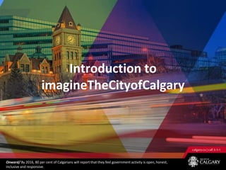 Introduction to
                       imagineTheCityofCalgary




Onward/ By 2016, 80 per cent of Calgarians will report that they feel government activity is open, honest,
inclusive and responsive.
 