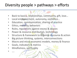 Diversity	
  people	
  >	
  pathways	
  >	
  eﬀorts	
  
• 
• 
• 
• 
• 
• 
• 
• 
• 
• 
• 
• 

Back	
  to	
  basics,	
  rela;onships,	
  community,	
  gi^,	
  love…	
  
Local	
  empowerment,	
  autonomy,	
  resilience…	
  	
  
Educa;on,	
  communica;on,	
  sharing	
  of	
  prac;ce	
  
Ethics,	
  morality,	
  behaviors	
  
Rules,	
  regula;ons	
  against	
  excess	
  &	
  abuses	
  
Power	
  &	
  resource	
  distribu;on,	
  technology	
  
Structure	
  &	
  framework	
  to	
  organize	
  discourse	
  &	
  ac;on	
  
Big	
  picture	
  thinking,	
  systems,	
  interconnec;ons	
  
Macro	
  and	
  micro	
  economic	
  models,	
  money	
  &	
  ﬁnance	
  
Goals,	
  indicators	
  &	
  metrics	
  
Mindfulness,	
  spirituality	
  
….	
  

 