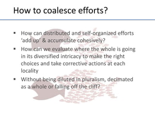 How	
  to	
  coalesce	
  eﬀorts?	
  
§  How	
  can	
  distributed	
  and	
  self-­‐organized	
  eﬀorts	
  
‘add	
  up’	
  &	
  accumulate	
  cohesively?	
  
§  How	
  can	
  we	
  evaluate	
  where	
  the	
  whole	
  is	
  going	
  
in	
  its	
  diversiﬁed	
  intricacy	
  to	
  make	
  the	
  right	
  
choices	
  and	
  take	
  correc;ve	
  ac;ons	
  at	
  each	
  
locality	
  
§  Without	
  being	
  diluted	
  in	
  pluralism,	
  decimated	
  
as	
  a	
  whole	
  or	
  falling	
  oﬀ	
  the	
  cliﬀ?	
  
	
  
	
  
	
  

 