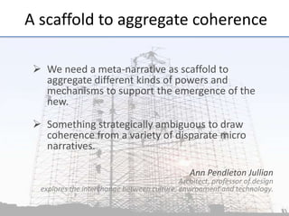 A	
  scaﬀold	
  to	
  aggregate	
  coherence	
  
	
  

Ø  We	
  need	
  a	
  meta-­‐narra;ve	
  as	
  scaﬀold	
  to	
  
aggregate	
  diﬀerent	
  kinds	
  of	
  powers	
  and	
  
mechanisms	
  to	
  support	
  the	
  emergence	
  of	
  the	
  
new.	
  
	
  	
  
Ø  Something	
  strategically	
  ambiguous	
  to	
  draw	
  
coherence	
  from	
  a	
  variety	
  of	
  disparate	
  micro	
  
narra;ves.	
  
Ann	
  Pendleton	
  Jullian	
  

Architect,	
  professor	
  of	
  design	
  	
  
explores	
  the	
  interchange	
  between	
  culture,	
  environment	
  and	
  technology.	
  
	
  

	
  

 