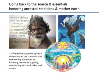 Going	
  back	
  to	
  the	
  source	
  &	
  essen;als	
  
honoring	
  ancestral	
  tradi;ons	
  &	
  mother	
  earth	
  

>>	
  The	
  mythical,	
  sacred,	
  spiritual	
  
dimensions	
  of	
  the	
  commons	
  and	
  
commoning.	
  Commons	
  as	
  
harmony,	
  a]unement,	
  giving,	
  
communing	
  with	
  each	
  other	
  and	
  
nature.	
  	
  

 