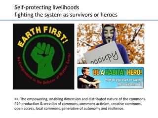 Self-­‐protec;ng	
  livelihoods	
  	
  
ﬁgh;ng	
  the	
  system	
  as	
  survivors	
  or	
  heroes	
  

How the Red Opportunist relates to sustainability
•

•

What is important regarding sustainability:
Being seen as a hero; assertion of self over
the system or Nature; obtain power and be
free;;  respect;;  the  “Law  of  the  Jungle”;;  
impulsivity and immediate reward; toughness;
“hands  on/  street/survival”  skills.
Examples may include: “Save  the  Planet”  hero  
initiatives; Earth First!; ecoterrorism; frontier
mentalities; off-the-grid housing, Social
Darwinism; Monkey wrenching.

>>	
  	
  The	
  empowering,	
  enabling	
  dimension	
  and	
  distributed	
  nature	
  of	
  the	
  commons.	
  
P2P	
  produc;on	
  &	
  crea;on	
  of	
  commons,	
  commons	
  ac;vism,	
  crea;ve	
  commons,	
  
open	
  access,	
  local	
  commons,	
  genera;ve	
  of	
  autonomy	
  and	
  resilience.	
  
Esbjörn-Hargens, S., & Zimmerman, M. E. (2009) Integral Ecology. Adapted from: Beck, D and Cowan, C; (1996) Spiral Dynamics

 