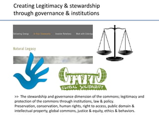 Crea;ng	
  Legi;macy	
  &	
  stewardship	
  	
  
through	
  governance	
  &	
  ins;tu;ons	
  

>>	
  	
  The	
  stewardship	
  and	
  governance	
  dimension	
  of	
  the	
  commons;	
  legi;macy	
  and	
  
protec;on	
  of	
  the	
  commons	
  through	
  ins;tu;ons,	
  law	
  &	
  policy.	
  	
  
Preserva;on,	
  conserva;on,	
  human	
  rights,	
  right	
  to	
  access,	
  public	
  domain	
  &	
  
intellectual	
  property,	
  global	
  commons,	
  jus;ce	
  &	
  equity,	
  ethics	
  &	
  behaviors.	
  	
  

 