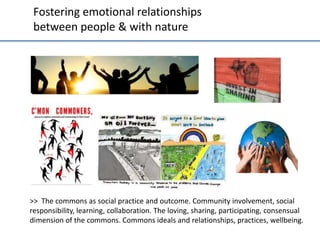 Fostering	
  emo;onal	
  rela;onships	
  	
  
between	
  people	
  &	
  with	
  nature	
  	
  

>>	
  	
  The	
  commons	
  as	
  social	
  prac;ce	
  and	
  outcome.	
  Community	
  involvement,	
  social	
  
responsibility,	
  learning,	
  collabora;on.	
  The	
  loving,	
  sharing,	
  par;cipa;ng,	
  consensual	
  
dimension	
  of	
  the	
  commons.	
  Commons	
  ideals	
  and	
  rela;onships,	
  prac;ces,	
  wellbeing.	
  	
  

 