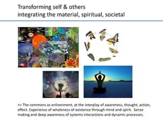 Transforming	
  self	
  &	
  others	
  
integra;ng	
  the	
  material,	
  spiritual,	
  societal	
  

>>	
  The	
  commons	
  as	
  enlivenment,	
  at	
  the	
  interplay	
  of	
  awareness,	
  thought,	
  ac;on,	
  
eﬀect.	
  Experience	
  of	
  wholeness	
  of	
  existence	
  through	
  mind	
  and	
  spirit.	
  	
  Sense	
  
making	
  and	
  deep	
  awareness	
  of	
  systems	
  interac;ons	
  and	
  dynamic	
  processes.	
  	
  

 
