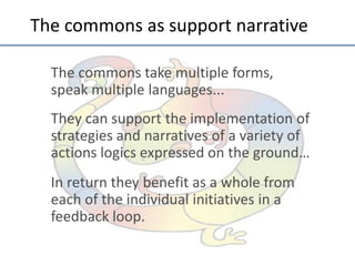The	
  commons	
  as	
  support	
  narra;ve	
  
The	
  commons	
  take	
  mul;ple	
  forms,	
  
speak	
  mul;ple	
  languages...	
  	
  
	
  

They	
  can	
  support	
  the	
  implementa;on	
  of	
  
strategies	
  and	
  narra;ves	
  of	
  a	
  variety	
  of	
  
ac;ons	
  logics	
  expressed	
  on	
  the	
  ground…	
  
	
  

In	
  return	
  they	
  beneﬁt	
  as	
  a	
  whole	
  from	
  
each	
  of	
  the	
  individual	
  ini;a;ves	
  in	
  a	
  
feedback	
  loop.	
  
	
  

	
  
	
  

 