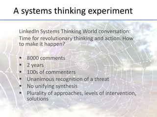 A	
  systems	
  thinking	
  experiment	
  
LinkedIn	
  Systems	
  Thinking	
  World	
  conversa;on:	
  	
  
Time	
  for	
  revolu;onary	
  thinking	
  and	
  ac;on.	
  How	
  
to	
  make	
  it	
  happen?	
  
	
  
§  8000	
  comments	
  
§  2	
  years	
  
§  100s	
  of	
  commenters	
  
§  Unanimous	
  recogni;on	
  of	
  a	
  threat	
  
§  No	
  unifying	
  synthesis	
  
§  Plurality	
  of	
  approaches,	
  levels	
  of	
  interven;on,	
  
solu;ons	
  

 