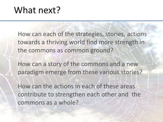What	
  next?	
  
How	
  can	
  each	
  of	
  the	
  strategies,	
  stories,	
  ac;ons	
  
towards	
  a	
  thriving	
  world	
  ﬁnd	
  more	
  strength	
  in	
  
the	
  commons	
  as	
  common	
  ground?	
  
	
  

How	
  can	
  a	
  story	
  of	
  the	
  commons	
  and	
  a	
  new	
  
paradigm	
  emerge	
  from	
  these	
  various	
  stories?	
  	
  
	
  

How	
  can	
  the	
  ac;ons	
  in	
  each	
  of	
  these	
  areas	
  
contribute	
  to	
  strengthen	
  each	
  other	
  and	
  	
  the	
  
commons	
  as	
  a	
  whole?	
  
	
  

 
