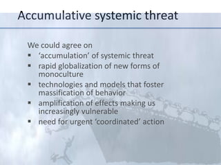 Accumula;ve	
  systemic	
  threat	
  
We	
  could	
  agree	
  on	
  	
  
§  ‘accumula;on’	
  of	
  systemic	
  threat	
  
§  rapid	
  globaliza;on	
  of	
  new	
  forms	
  of	
  
monoculture	
  	
  
§  technologies	
  and	
  models	
  that	
  foster	
  
massiﬁca;on	
  of	
  behavior	
  
§  ampliﬁca;on	
  of	
  eﬀects	
  making	
  us	
  
increasingly	
  vulnerable	
  
§  need	
  for	
  urgent	
  ‘coordinated’	
  ac;on	
  
	
  	
  

 