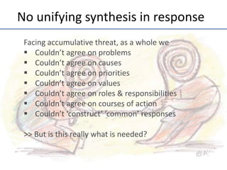 No	
  unifying	
  synthesis	
  in	
  response	
  
Facing	
  accumula;ve	
  threat,	
  as	
  a	
  whole	
  we	
  
§  Couldn’t	
  agree	
  on	
  problems	
  
§  Couldn’t	
  agree	
  on	
  causes	
  
§  Couldn’t	
  agree	
  on	
  priori;es	
  
§  Couldn’t	
  agree	
  on	
  values	
  
§  Couldn’t	
  agree	
  on	
  roles	
  &	
  responsibili;es	
  
§  Couldn’t	
  agree	
  on	
  courses	
  of	
  ac;on	
  
§  Couldn’t	
  ‘construct’	
  ‘common’	
  responses	
  
	
  
>>	
  But	
  is	
  this	
  really	
  what	
  is	
  needed?	
  
	
  

 