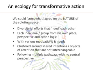 An	
  ecology	
  for	
  transforma;ve	
  ac;on	
  
We	
  could	
  [somewhat]	
  agree	
  on	
  the	
  NATURE	
  of	
  
the	
  solu;on	
  space	
  
	
  

§  Diversity	
  of	
  eﬀorts	
  that	
  ‘need’	
  each	
  other	
  
§  Each	
  individual/	
  group	
  from	
  his	
  own	
  place,	
  
perspec;ve	
  and	
  ac;on	
  logic	
  
§  With	
  various	
  mo;va;ons	
  &	
  needs	
  
§  Clustered	
  around	
  shared	
  inten;ons	
  /	
  objects	
  
of	
  a]en;on	
  that	
  are	
  not	
  interchangeable	
  
§  Following	
  mul;ple	
  pathways	
  with	
  no	
  central	
  
perspec;ve	
  
	
  

 