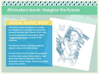 Afrimakers book: Imagine the future

Afrimakers wants the project to enable
participants to re-imagine not only their
present, but also their futures. This is why
we have proposed a sub-project called
"Imagine the Future" as a part of the
initiative. 
Participants will be creating imaginary
objects objects from the future
A community of sci-fi writers have agreed
to write stories about these objects: Alex
McDowell, Alastair Reynolds, Hannu
Rajaniemi, Ramez Naam, David Levine and
many more others.

2

 