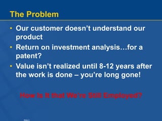 Slide 4
The Problem
• Our customer doesn’t understand our
product
• Return on investment analysis…for a
patent?
• Value is...