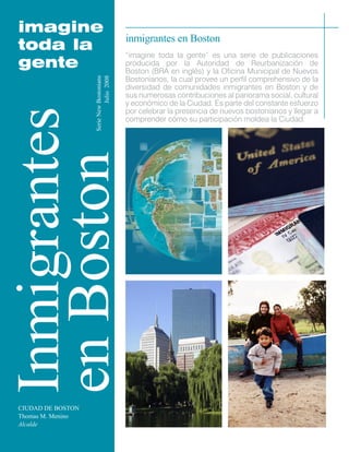 imagine toda la gente 
Inmigrantes 
en Boston 
CIUDAD DE BOSTON 
Thomas M. Menino 
Alcalde 
inmigrantes en Boston 
“imagine toda la gente” es una serie de publicaciones producida por la Autoridad de Reurbanización de Boston (BRA en inglés) y la Oficina Municipal de Nuevos Bostonianos, la cual provee un perfil comprehensivo de la diversidad de comunidades inmigrantes en Boston y de sus numerosas contribuciones al panorama social, cultural y económico de la Ciudad. Es parte del constante esfuerzo por celebrar la presencia de nuevos bostonianos y llegar a comprender cómo su participación moldea la Ciudad. 
Serie New Bostonians 
Julio 2008  