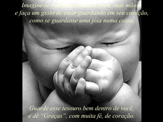 Imagine-se colocando tudo isso em suas mãos,  e faça um gesto de estar guardando em seu coração, como se guardasse uma jóia numa caixa. Guarde esse tesouro bem dentro de você, e dê “Graças”, com muita fé, de coração. 