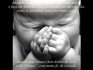 Imagine-se colocando tudo isso em suas mãos,  e faça um gesto de estar guardando em seu coração, como se guardasse uma jóia numa caixa. Guarde esse tesouro bem dentro de você, e dê “Graças”, com muita fé, de coração. 