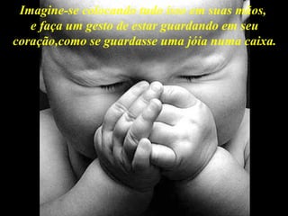 Imagine-se colocando tudo isso em suas mãos,  e faça um gesto de estar guardando em seu coração,como se guardasse uma jóia numa caixa. 