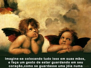 Imagine-se colocando tudo isso em suas mãos,  e faça um gesto de estar guardando em seu coração,como se guardasse uma jóia numa caixa. 