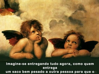 Imagine-se entregando tudo agora, como quem entrega um saco bem pesado a outra pessoa para que o leve. 