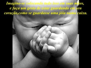 Imagine-se colocando tudo isso em suas mãos,  e faça um gesto de estar guardando em seu coração,como se guardasse uma jóia numa caixa. 