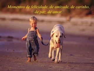 Momentos de felicidade, de amizade, de carinho, de paz, de amor. 
