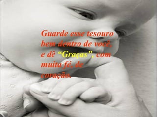 Guarde esse tesouro bem dentro de você, e dê  “Graças”,  com muita fé, de coração. 