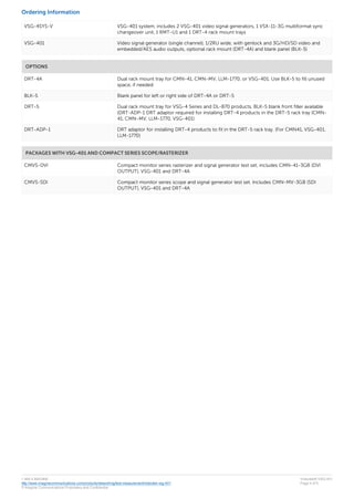 Ordering Information
VSG-4SYS-V VSG-401 system, includes 2 VSG-401 video signal generators, 1 VSX-11-3G multiformat sync
changeover unit, 1 RMT-U1 and 1 DRT-4 rack mount trays
VSG-401 Video signal generator (single channel), 1/2RU wide, with genlock and 3G/HD/SD video and
embedded/AES audio outputs, optional rack mount (DRT-4A) and blank panel (BLK-5)
OPTIONS
DRT-4A Dual rack mount tray for CMN-41, CMN-MV, LLM-1770, or VSG-401. Use BLK-5 to fill unused
space, if needed
BLK-5 Blank panel for left or right side of DRT-4A or DRT-5
DRT-5 Dual rack mount tray for VSG-4 Series and DL-870 products, BLK-5 blank front filler available
(DRT-ADP-1 DRT adaptor required for installing DRT-4 products in the DRT-5 rack tray (CMN-
41, CMN-MV, LLM-1770, VSG-401)
DRT-ADP-1 DRT adaptor for installing DRT-4 products to fit in the DRT-5 rack tray. (For CMN41, VSG-401,
LLM-1770)
PACKAGES WITH VSG-401 AND COMPACT SERIES SCOPE/RASTERIZER
CMVS-DVI Compact monitor series rasterizer and signal generator test set, includes CMN-41-3GB (DVI
OUTPUT), VSG-401 and DRT-4A
CMVS-SDI Compact monitor series scope and signal generator test set. Includes CMN-MV-3GB (SDI
OUTPUT), VSG-401 and DRT-4A
1 866 4 IMAGINE
http://www.imaginecommunications.com/products/networking/test-measurement/videotek-vsg-401
© Imagine Communications Proprietary and Confidential
Videotek® VSG-401
Page 4 of 5
 