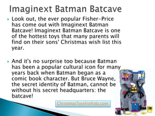    Look out, the ever popular Fisher-Price
    has come out with Imaginext Batman
    Batcave! Imaginext Batman Batcave is one
    of the hottest toys that many parents will
    find on their sons' Christmas wish list this
    year.

   And it's no surprise too because Batman
    has been a popular cultural icon for many
    years back when Batman began as a
    comic book character. But Bruce Wayne,
    the secret identity of Batman, cannot be
    without his secret headquarters: the
    batcave!
                      ChristmasToysForKidz.com
 