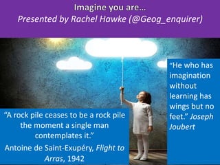 “A rock pile ceases to be a rock pile
the moment a single man
contemplates it.”
Antoine de Saint-Exupéry, Flight to
Arras, 1942
“He who has
imagination
without
learning has
wings but no
feet.” Joseph
Joubert
Presented by Rachel Hawke (@Geog_enquirer)
 