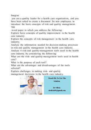 Imagine
you are a quality leader for a health care organization, and you
have been asked to create a document for new employees to
introduce the basic concepts of risk and quality management.
700
-word paper in which you address the following:
Explain basic concepts of quality improvement in the health
care industry.
Explain the concepts of risk management in the health care
industry.
Analyze the information needed for decision-making processes
in risk and quality management in the health care industry.
Analyze 4 risk-and quality-management tools used in the health
care industry by considering the following:
What are the risk- and quality-management tools used in health
care?
What is the purpose of each tool?
What are the advantages and disadvantages of the tools
selected?
Explain challenges in making risk- and quality
management decisions in the health care industry.
 