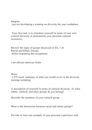 Imagine
you are developing a training on diversity for your workplace.
Your first task is to introduce yourself in terms of your own
cultural diversity to demonstrate your personal cultural
awareness.
Review the types of groups discussed in Ch. 1 of
Racial and Ethnic Groups
before beginning this assignment.
i am african american femle
Write
a 375 word summary of what you would cover in the diversity
training including:
A description of yourself in terms of cultural diversity. To what
ethnic, cultural, and other groups do you belong?
Describe the members of your cultural group.
What is the distinction between racial and ethnic groups?
Provide at least one example of your personal experience with
 