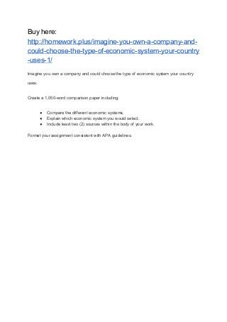 Buy here:
http://homework.plus/imagine-you-own-a-company-and-
could-choose-the-type-of-economic-system-your-country
-uses-1/
Imagine you own a company and could choose the type of economic system your country
uses.
Create a 1,050-word comparison paper including:
● Compare the different economic systems.
● Explain which economic system you would select.
● Include least two (2) sources within the body of your work.
Format your assignment consistent with APA guidelines.
 