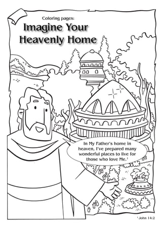 Coloring pages:

 Imagine Your
Heavenly Home




                       In My Father’s home in
                     heaven, I’ve prepared many
                     wonderful places to live for
                         those who love Me.1




                                                    1
                                                        John 14:2
 