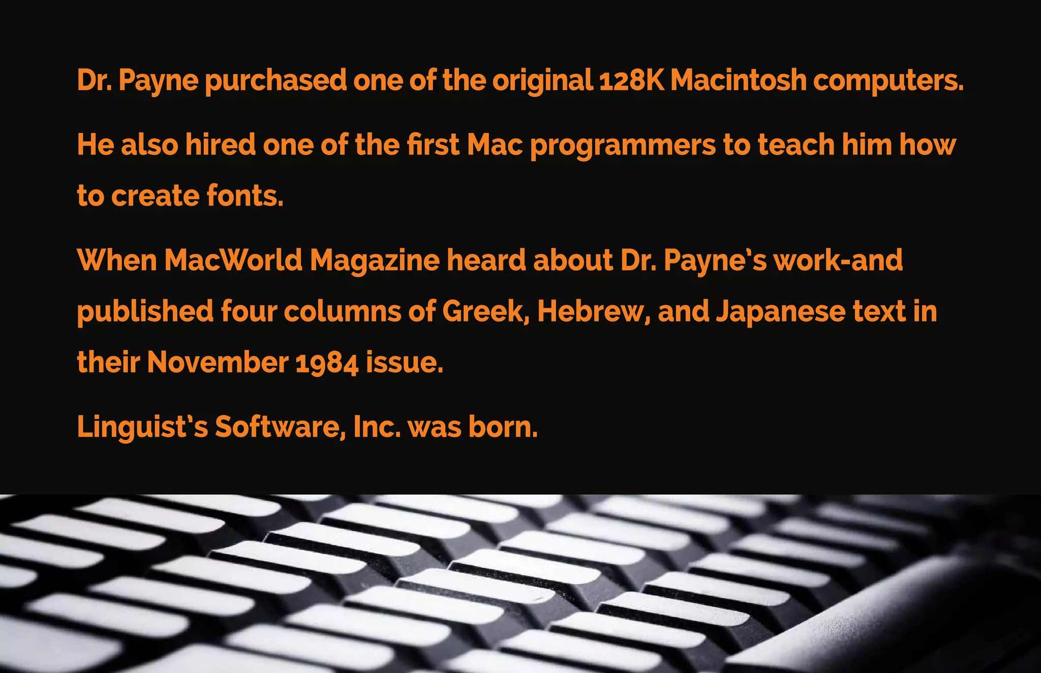 Linguist’s Software Story
Linguist’s Software was started by Philip B. Payne, Ph.D.
Dr. Payne taught New Testament Greek at Cambridge University.
His love of the Bible led him to become a missionary in Japan. He
needed Greek, Hebrew, and Japanese fonts to help him.
There were no fonts available.
 