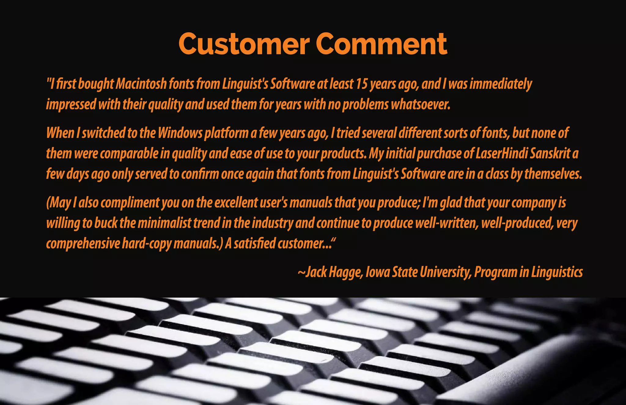 Some Customer Comments
"Linguist'sSoftwareprovidesexcellentfontsforallkindsoflanguagesforWindowsandMacintosh.
Transferringdocumentsfromoneplatformtotheotherismadewithoutproblems.Thesefontshave
excellentdesignandalargevarietyofstyles.”
~PereCasanellas,Barcelona,Spain
"Afterpurchasingover20ofyourproducts,Iampleasedtosaythatyourqualityfontshavebeenagreat
helptomeformanyyears.Yourfontsaremucheasiertouse[thanyourcompetitors'].
~HuseinRofé,PolyglotTranslations,Singapore;Brighton,England;Kaneohe,Oahu,Hawaii
 