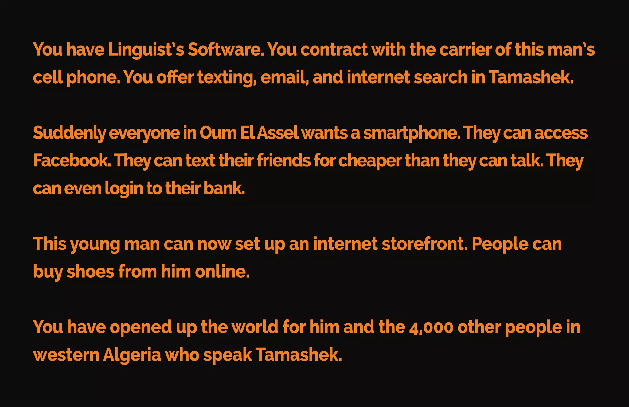 Imagine a potential customer: Ayoung
man living in Oum ElAssel – a small city
inWesternAlgeria.Heisasellerofshoes.
This young man has a cell phone with
an expensive voice-only plan
that he uses sparingly.
He doesn’t see the need for a data plan
because he can’t text, type, or read
anything. His native language –
Tamashek – isn’t on the internet.
Imagine Success
Imagine a potential customer: Ayoung
man living in Oum ElAssel – a small city
inWesternAlgeria.Heisasellerofshoes.
This young man has a cell phone with
an expensive voice-only plan
that he uses sparingly.
He doesn’t see the need for a data plan
because he can’t text, type, or read
anything. His native language –
 