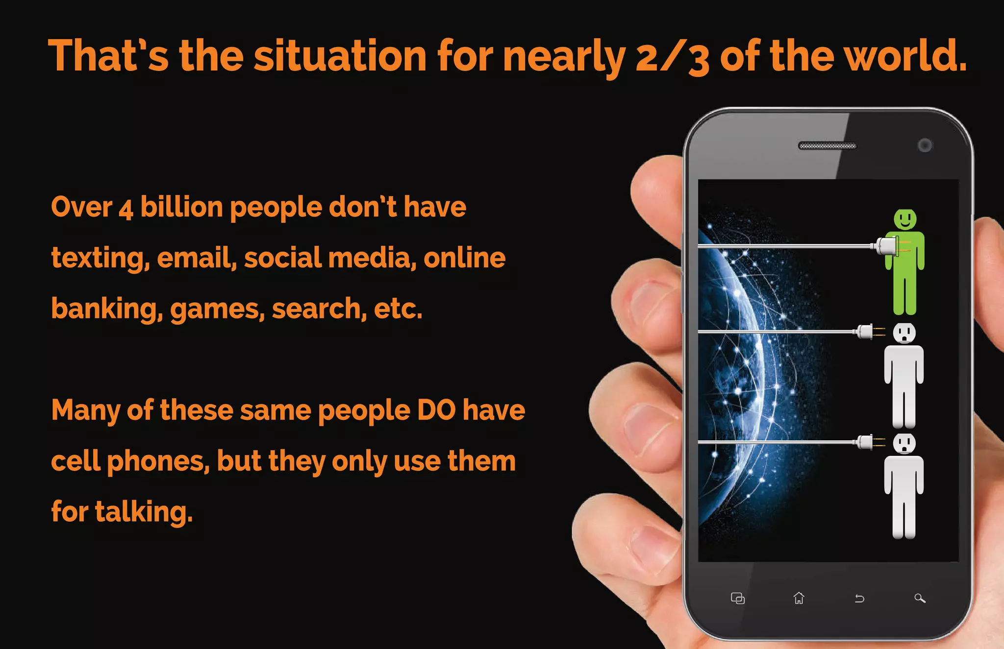That’s the situation for nearly 2/3 of the world.
Over 4 billion people don’t have
texting, email, social media, online
banking, games, search, etc.
Many of these same people DO have
cell phones, but they only use them
for talking.
 