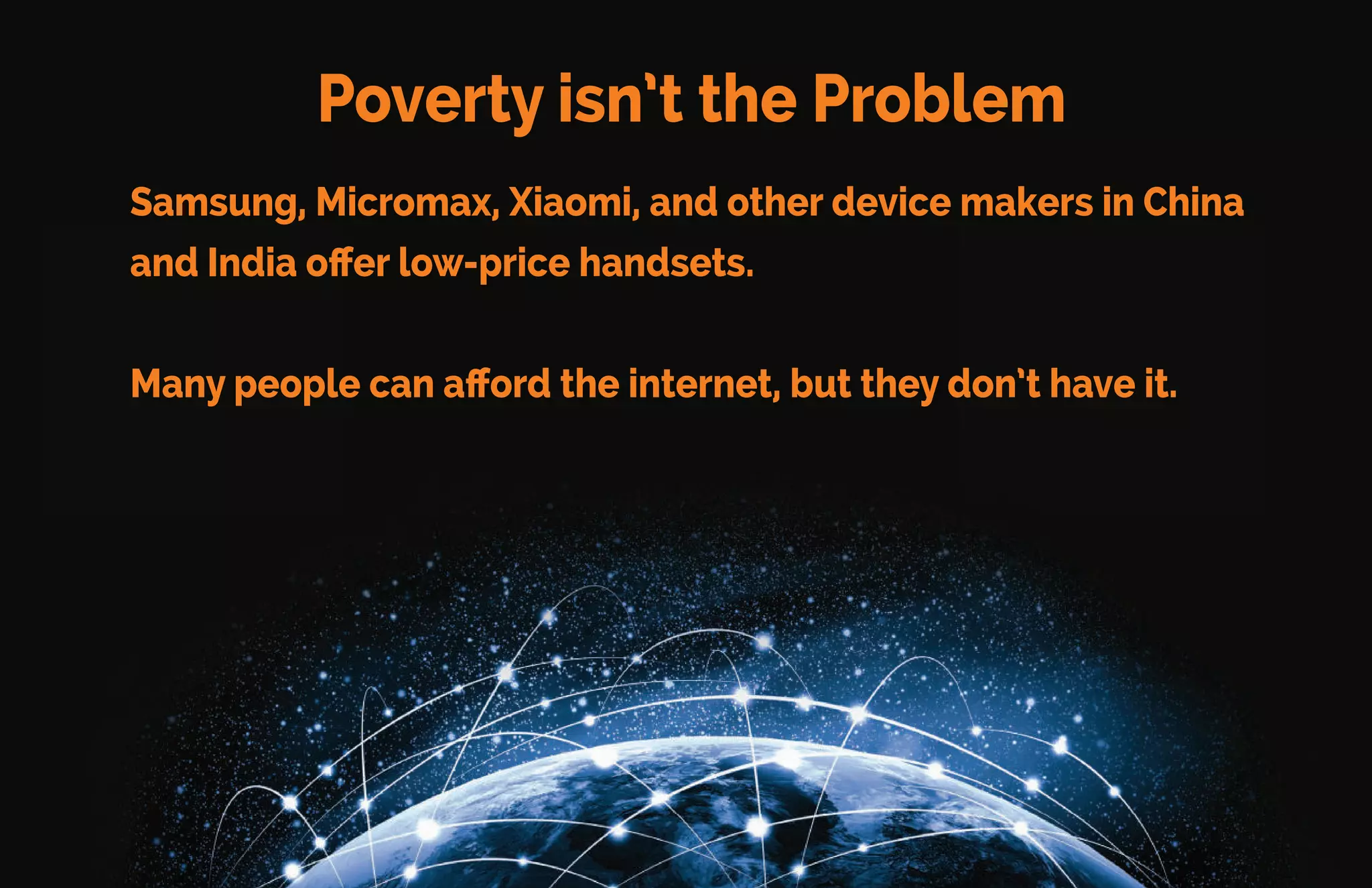 Infrastructure isn’t the problem
Access to the internet exists for most of the world – over 86%. This
access is through mobile phones including:
•69% of people living in Africa
•89% of people living in Asia
•100% of people living in the USA, Europe, Commonwealth of
Independent States, and Arab States*
*Source United Nations Press Release, May 2014
 