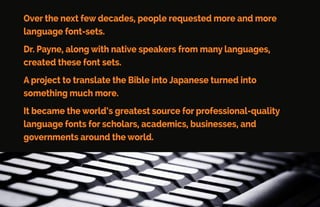 Dr. Payne purchased one of the original 128K Macintosh computers.
He also hired one of the ﬁrst Mac programmers to teach him how
to create fonts.
When MacWorld Magazine heard about Dr. Payne’s work-and
published four columns of Greek, Hebrew, and Japanese text in
their November 1984 issue.
Linguist’s Software, Inc. was born.
 