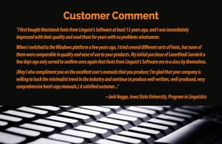 Some Customer Comments
"Linguist'sSoftwareprovidesexcellentfontsforallkindsoflanguagesforWindowsandMacintosh.
Transferringdocumentsfromoneplatformtotheotherismadewithoutproblems.Thesefontshave
excellentdesignandalargevarietyofstyles.”
~PereCasanellas,Barcelona,Spain
"Afterpurchasingover20ofyourproducts,Iampleasedtosaythatyourqualityfontshavebeenagreat
helptomeformanyyears.Yourfontsaremucheasiertouse[thanyourcompetitors'].
~HuseinRofé,PolyglotTranslations,Singapore;Brighton,England;Kaneohe,Oahu,Hawaii
 