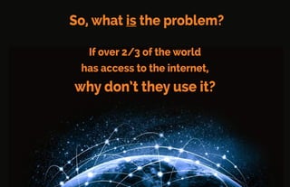Poverty isn’t the Problem
Samsung, Micromax, Xiaomi, and other device makers in China
and India oﬀer low-price handsets.
Many people can AFFORD the internet, but they don’t USE it.
 