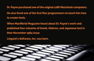 Linguist’s Software Story
Linguist’s Software was started by Philip B. Payne, Ph.D.
Dr. Payne taught New Testament Greek at Cambridge University.
His love of the Bible led him to become a missionary in Japan. He
needed Greek, Hebrew, and Japanese fonts to help him.
There were no fonts available.
 